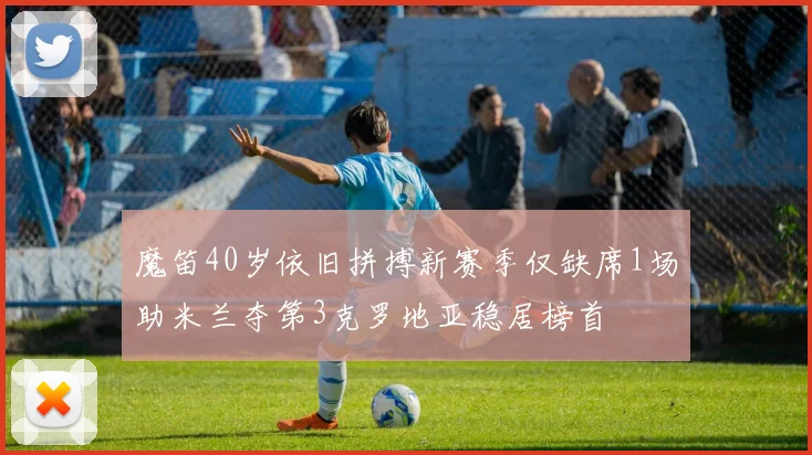 魔笛40岁依旧拼搏新赛季仅缺席1场助米兰夺第3克罗地亚稳居榜首