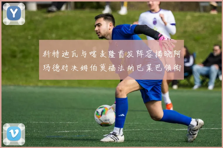 科特迪瓦与喀麦隆首发阵容揭晓阿玛德对决姆伯莫福法纳巴莱巴领衔出战