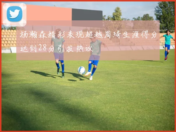 杨瀚森精彩表现超越周琦生涯得分达到28分引发热议
