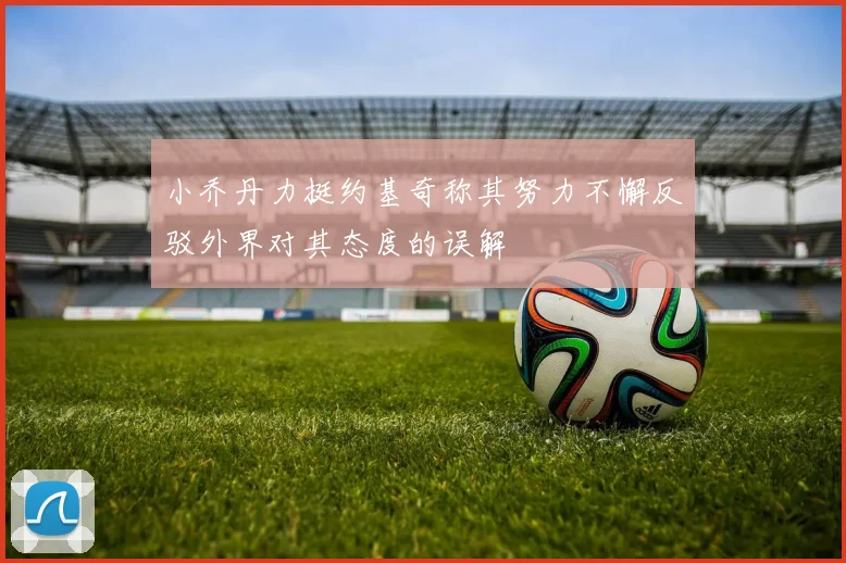 小乔丹力挺约基奇称其努力不懈反驳外界对其态度的误解