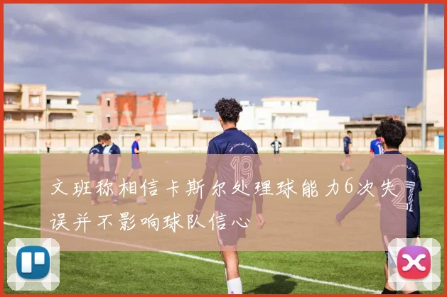 文班称相信卡斯尔处理球能力6次失误并不影响球队信心