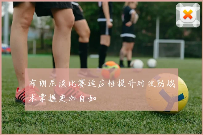 布朗尼谈比赛适应性提升对攻防战术掌握更加自如