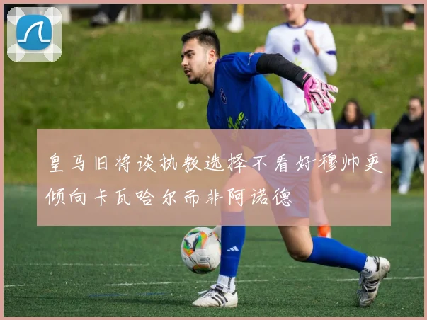 皇马旧将谈执教选择不看好穆帅更倾向卡瓦哈尔而非阿诺德
