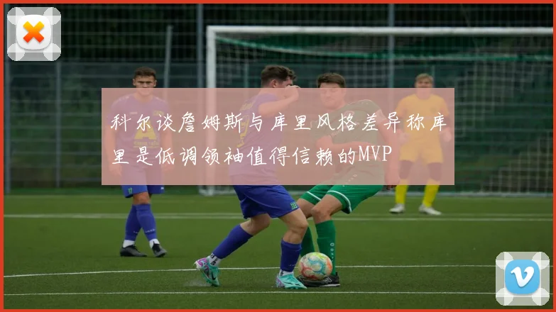 科尔谈詹姆斯与库里风格差异称库里是低调领袖值得信赖的MVP