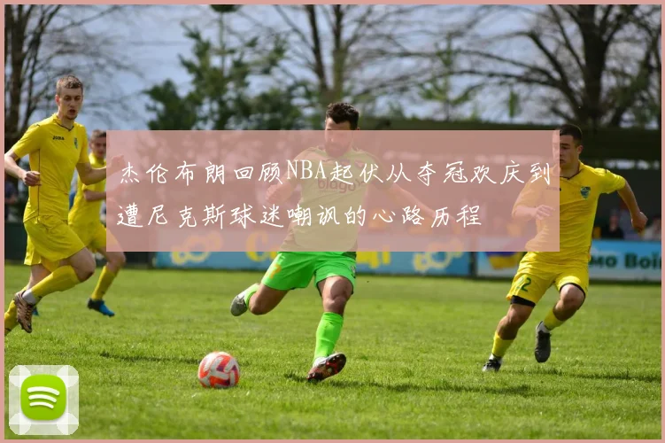 杰伦布朗回顾NBA起伏从夺冠欢庆到遭尼克斯球迷嘲讽的心路历程