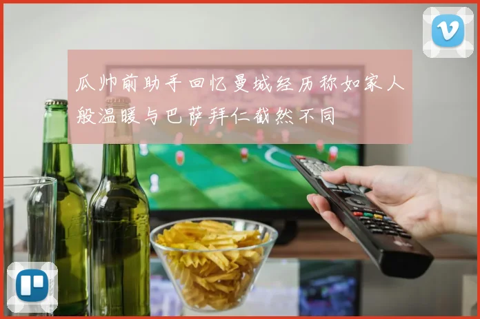 瓜帅前助手回忆曼城经历称如家人般温暖与巴萨拜仁截然不同