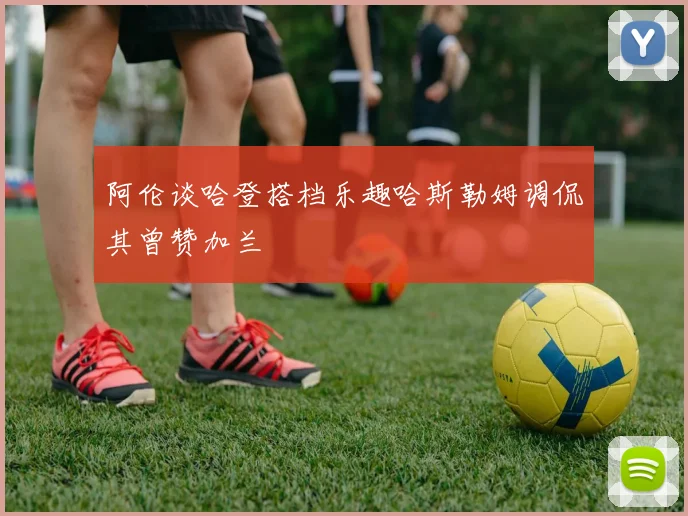 阿伦谈哈登搭档乐趣哈斯勒姆调侃其曾赞加兰