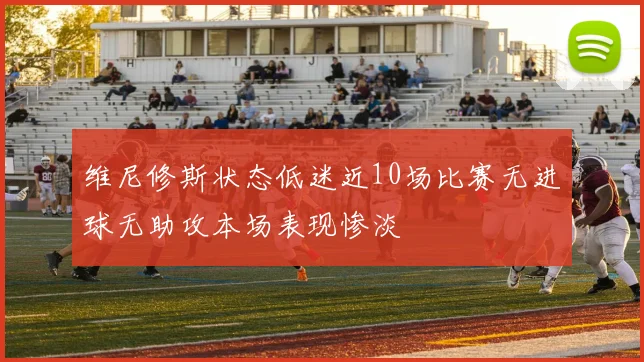 维尼修斯状态低迷近10场比赛无进球无助攻本场表现惨淡