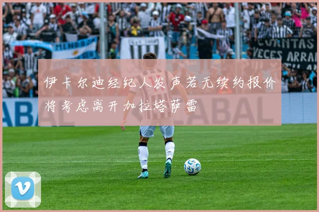 伊卡尔迪经纪人发声若无续约报价将考虑离开加拉塔萨雷