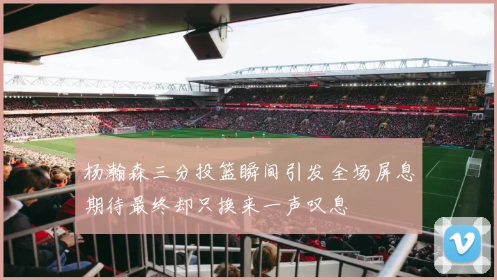 杨瀚森三分投篮瞬间引发全场屏息期待最终却只换来一声叹息