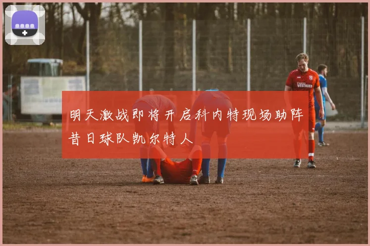 明天激战即将开启科内特现场助阵昔日球队凯尔特人