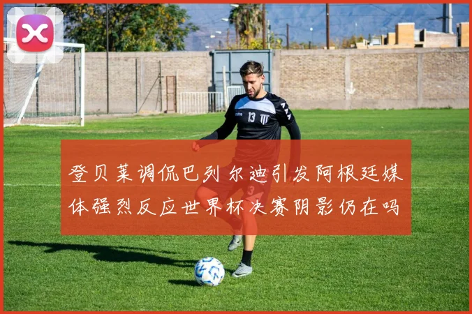 登贝莱调侃巴列尔迪引发阿根廷媒体强烈反应世界杯决赛阴影仍在吗