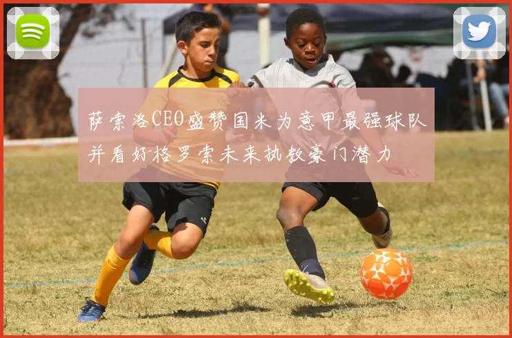 萨索洛CEO盛赞国米为意甲最强球队并看好格罗索未来执教豪门潜力
