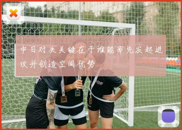 中日对决关键在于谁能率先发起进攻并创造空间优势