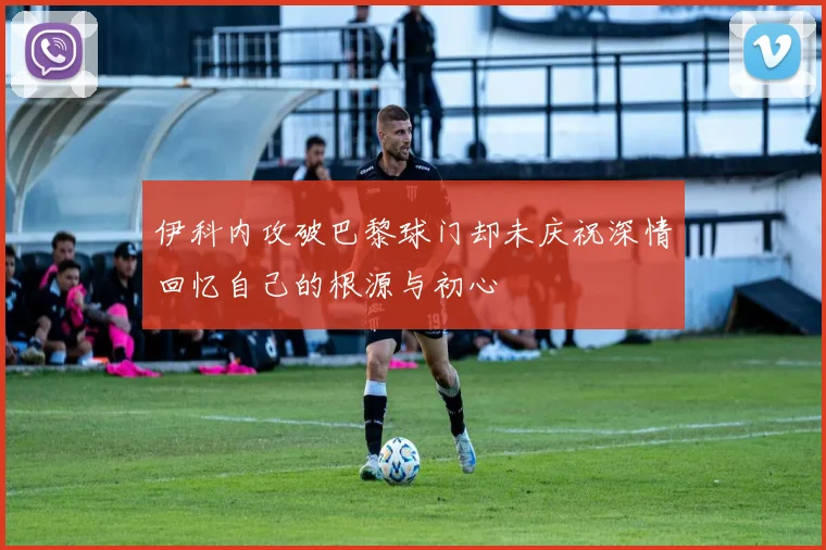 伊科内攻破巴黎球门却未庆祝深情回忆自己的根源与初心