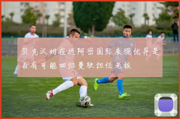 贝克汉姆在迈阿密国际表现优异是否有可能回归曼联担任老板