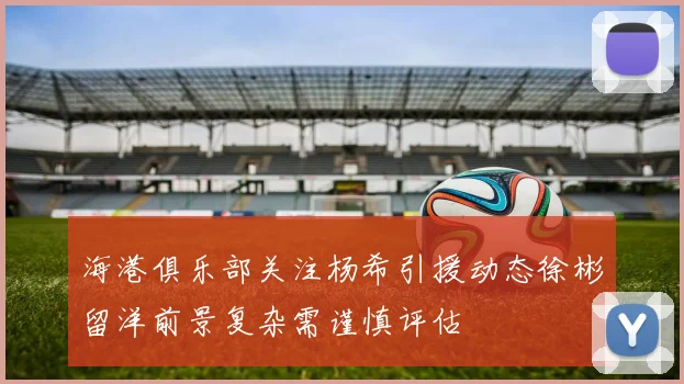 海港俱乐部关注杨希引援动态徐彬留洋前景复杂需谨慎评估