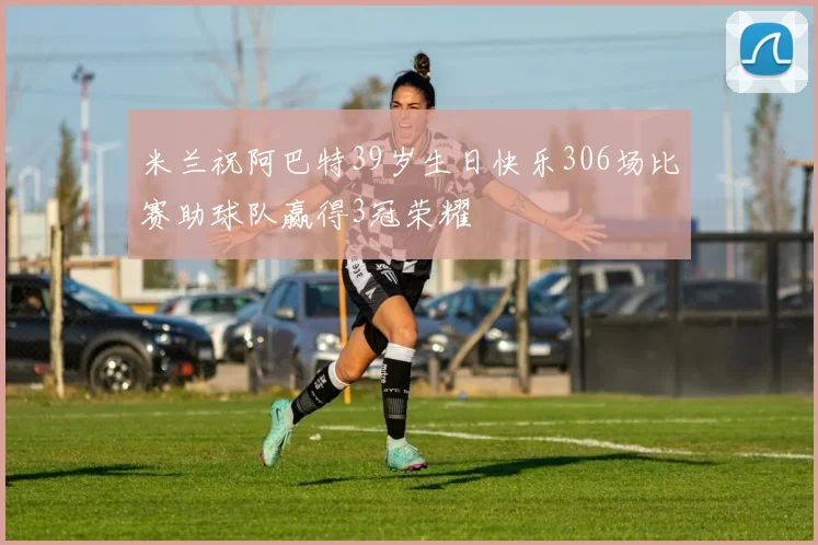 米兰祝阿巴特39岁生日快乐306场比赛助球队赢得3冠荣耀