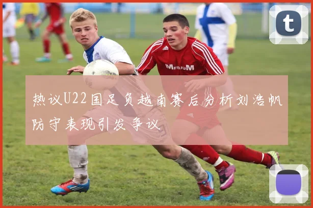 热议U22国足负越南赛后分析刘浩帆防守表现引发争议