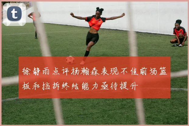 徐静雨点评杨瀚森表现不佳前场篮板和挡拆终结能力亟待提升