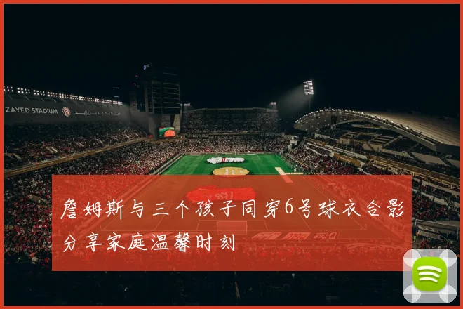 詹姆斯与三个孩子同穿6号球衣合影分享家庭温馨时刻