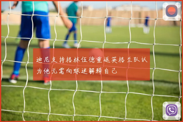 迪尼支持格林伍德重返英格兰队认为他无需向球迷解释自己