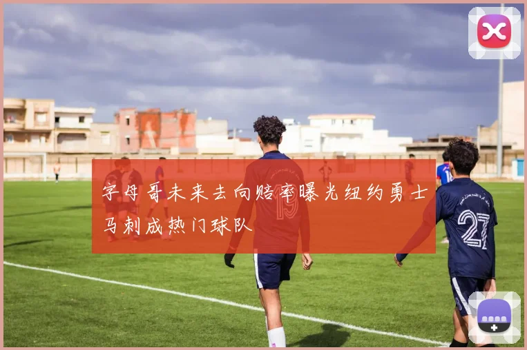 字母哥未来去向赔率曝光纽约勇士马刺成热门球队