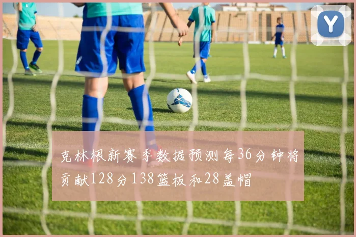 克林根新赛季数据预测每36分钟将贡献128分138篮板和28盖帽