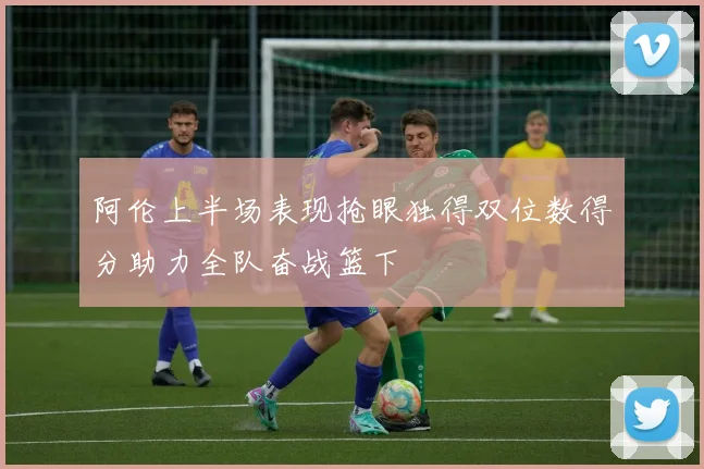 阿伦上半场表现抢眼独得双位数得分助力全队奋战篮下