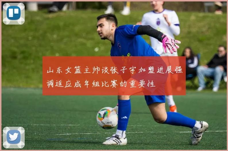 山东女篮主帅谈张子宇加盟进展强调适应成年组比赛的重要性
